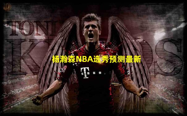 杨瀚森NBA选秀预测最新
